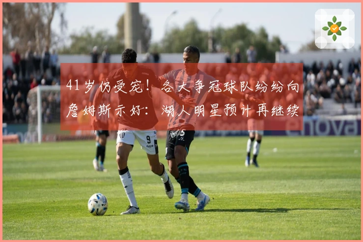 41岁仍受宠！各大争冠球队纷纷向詹姆斯示好：湖人明星预计再继续征战一年