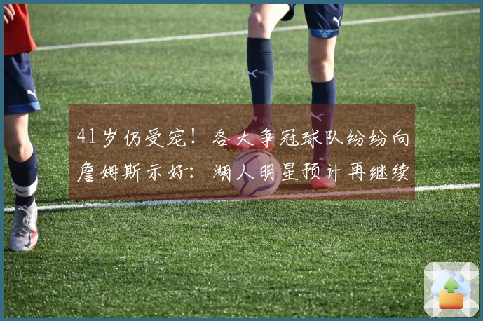 41岁仍受宠！各大争冠球队纷纷向詹姆斯示好：湖人明星预计再继续征战一年