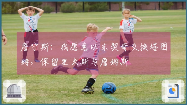 詹宁斯：我愿意以东契奇交换塔图姆，保留里夫斯与詹姆斯